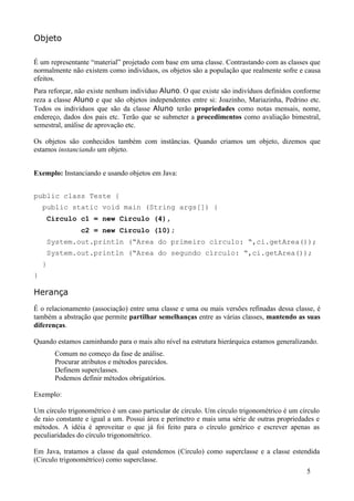 Objeto

É um representante “material” projetado com base em uma classe. Contrastando com as classes que
normalmente não existem como indivíduos, os objetos são a população que realmente sofre e causa
efeitos.
Para reforçar, não existe nenhum indivíduo Aluno. O que existe são indivíduos definidos conforme
reza a classe Aluno e que são objetos independentes entre si: Joazinho, Mariazinha, Pedrino etc.
Todos os indivíduos que são da classe Aluno terão propriedades como notas mensais, nome,
endereço, dados dos pais etc. Terão que se submeter a procedimentos como avaliação bimestral,
semestral, análise de aprovação etc.

Os objetos são conhecidos também com instâncias. Quando criamos um objeto, dizemos que
estamos instanciando um objeto.


Exemplo: Instanciando e usando objetos em Java:


public class Teste {
    public static void main (String args[]) {
     Circulo c1 = new Circulo (4),
                c2 = new Circulo (10);
     System.out.println (“Area do primeiro círculo: “,ci.getArea());
     System.out.println (“Area do segundo círculo: “,ci.getArea());
    }
}

Herança
É o relacionamento (associação) entre uma classe e uma ou mais versões refinadas dessa classe, é
também a abstração que permite partilhar semelhanças entre as várias classes, mantendo as suas
diferenças.

Quando estamos caminhando para o mais alto nível na estrutura hierárquica estamos generalizando.
        Comum no começo da fase de análise.
        Procurar atributos e métodos parecidos.
        Definem superclasses.
        Podemos definir métodos obrigatórios.

Exemplo:

Um círculo trigonométrico é um caso particular de círculo. Um círculo trigonométrico é um círculo
de raio constante e igual a um. Possui área e perímetro e mais uma série de outras propriedades e
métodos. A idéia é aproveitar o que já foi feito para o círculo genérico e escrever apenas as
peculiaridades do círculo trigonométrico.

Em Java, tratamos a classe da qual estendemos (Circulo) como superclasse e a classe estendida
(Circulo trigonométrico) como superclasse.
                                                                                            5
 