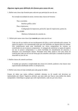 Algumas regras para definição de classes para casos de uso

1. Definir uma classe tipo fronteira para cada ator que participe do caso de uso.

       No exemplo da unidade de ensino, teremos doas classes de fronteira:

               Para a secretária:
                       Interface gráfica. (tela)
               Para a impressora:
                       Configuração da impressora, protocolo, tipos de impressoras, portas etc.
               Para SGBD
                       Abertura e fechamento de conexão etc.

2. Definir pelo menos uma classe tipo controle para cada caso de uso

       Cada caso de uso implica em um encadeamento de ações a serem realizadas pelo sistema. As
       regras de negócio a ser automatizado terão que estar definidas em alguma parte do sistema.
       Este conhecimento pode estar distribuído em vários componentes do sistema, ou
       centralizado em um ou poucos componentes. A vantagem de centralizar as regras do negócio
       em um ou poucos componentes é a maior facilidade de entendimento do processo e
       alterações e/ou manutenções futuras. Pensando nesta linha, pode-se criar uma classe de
       controle para cada caso de uso de forma que ela contenha a descrição e comando do processo
       associado ao caso de uso.

3. Definir classes de controle auxiliares

       A medida que aumenta a complexidade das classes de controle, podemos criar classes mais
       especializadas detalhando melhor os sub-processos.

4. Definir uma classe de tipo entidade para cada grupo de dados

Grupos de dados que juntos definem entidades abstratas ou do mundo real deveriam ser
representados por classes. Sugere-se, portanto, que para cada caso faça-se uma análise dos dados
manipulados e identifique-se grupos que serão representados, cada um, por uma classe.




                                                                                                  51
 