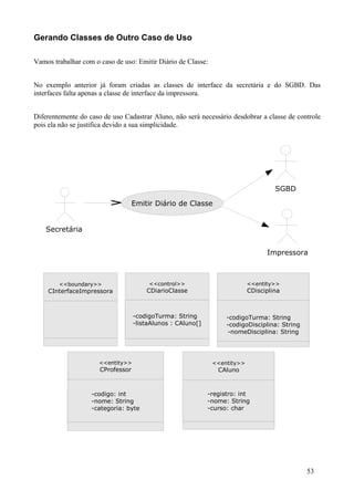Gerando Classes de Outro Caso de Uso

Vamos trabalhar com o caso de uso: Emitir Diário de Classe:


No exemplo anterior já foram criadas as classes de interface da secretária e do SGBD. Das
interfaces falta apenas a classe de interface da impressora.


Diferentemente do caso de uso Cadastrar Aluno, não será necessário desdobrar a classe de controle
pois ela não se justifica devido a sua simplicidade.




                                                                                     SGBD

                                   Emitir Diário de Classe


    Secretária


                                                                                  Impressora



        <<boundary>>                    <<control>>                         <<entity>>
    CInterfaceImpressora               CDiarioClasse                        CDisciplina



                                   -codigoTurma: String
                                    -CodigoTurma: String            -codigoTurma: String
                                   -listaAlunos :: CAluno[]
                                    -listaAlunos CAluno
                                    -CodigoTurma: String            -codigoDisciplina: String
                                    -listaAlunos : CAluno            -nomeDisciplina: String




                      <<entity>>                               <<entity>>
                      CProfessor                                 CAluno



                   -codigo: int                               -registro: int
                   -nome: int
                   -codigo:String                             -nome: String
                                                              -registro: int
                   -categoria: byte
                   -nome: String                              -curso: String
                                                              -nome: char
                   -categoria: byte                           -curso: char




                                                                                                53
 