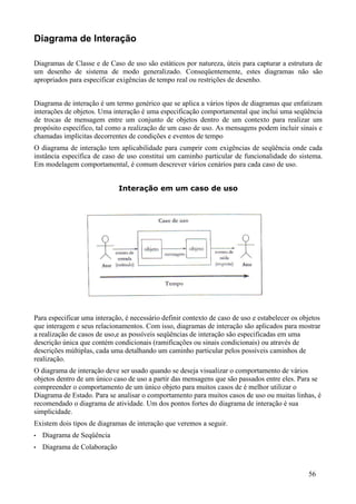 Diagrama de Interação

Diagramas de Classe e de Caso de uso são estáticos por natureza, úteis para capturar a estrutura de
um desenho de sistema de modo generalizado. Conseqüentemente, estes diagramas não são
apropriados para especificar exigências de tempo real ou restrições de desenho.


Diagrama de interação é um termo genérico que se aplica a vários tipos de diagramas que enfatizam
interações de objetos. Uma interação é uma especificação comportamental que inclui uma seqüência
de trocas de mensagem entre um conjunto de objetos dentro de um contexto para realizar um
propósito específico, tal como a realização de um caso de uso. As mensagens podem incluir sinais e
chamadas implícitas decorrentes de condições e eventos de tempo
O diagrama de interação tem aplicabilidade para cumprir com exigências de seqüência onde cada
instância específica de caso de uso constitui um caminho particular de funcionalidade do sistema.
Em modelagem comportamental, é comum descrever vários cenários para cada caso de uso.


                              Interação em um caso de uso




Para especificar uma interação, é necessário definir contexto de caso de uso e estabelecer os objetos
que interagem e seus relacionamentos. Com isso, diagramas de interação são aplicados para mostrar
a realização de casos de uso,e as possíveis seqüências de interação são especificadas em uma
descrição única que contém condicionais (ramificações ou sinais condicionais) ou através de
descrições múltiplas, cada uma detalhando um caminho particular pelos possíveis caminhos de
realização.
O diagrama de interação deve ser usado quando se deseja visualizar o comportamento de vários
objetos dentro de um único caso de uso a partir das mensagens que são passados entre eles. Para se
compreender o comportamento de um único objeto para muitos casos de é melhor utilizar o
Diagrama de Estado. Para se analisar o comportamento para muitos casos de uso ou muitas linhas, é
recomendado o diagrama de atividade. Um dos pontos fortes do diagrama de interação é sua
simplicidade.
Existem dois tipos de diagramas de interação que veremos a seguir.
•   Diagrama de Seqüência
•   Diagrama de Colaboração


                                                                                                56
 