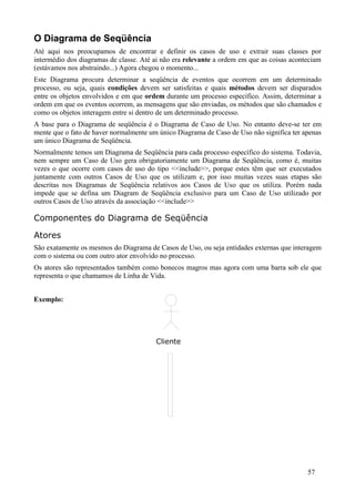 O Diagrama de Seqüência
Até aqui nos preocupamos de encontrar e definir os casos de uso e extrair suas classes por
intermédio dos diagramas de classe. Até ai não era relevante a ordem em que as coisas aconteciam
(estávamos nos abstraindo...) Agora chegou o momento...
Este Diagrama procura determinar a seqüência de eventos que ocorrem em um determinado
processo, ou seja, quais condições devem ser satisfeitas e quais métodos devem ser disparados
entre os objetos envolvidos e em que ordem durante um processo específico. Assim, determinar a
ordem em que os eventos ocorrem, as mensagens que são enviadas, os métodos que são chamados e
como os objetos interagem entre si dentro de um determinado processo.
A base para o Diagrama de seqüência é o Diagrama de Caso de Uso. No entanto deve-se ter em
mente que o fato de haver normalmente um único Diagrama de Caso de Uso não significa ter apenas
um único Diagrama de Seqüência.
Normalmente temos um Diagrama de Seqüência para cada processo específico do sistema. Todavia,
nem sempre um Caso de Uso gera obrigatoriamente um Diagrama de Seqüência, como é, muitas
vezes o que ocorre com casos de uso do tipo <<include>>, porque estes têm que ser executados
juntamente com outros Casos de Uso que os utilizam e, por isso muitas vezes suas etapas são
descritas nos Diagramas de Seqüência relativos aos Casos de Uso que os utiliza. Porém nada
impede que se defina um Diagram de Seqüência exclusivo para um Caso de Uso utilizado por
outros Casos de Uso através da associação <<include>>

Componentes do Diagrama de Seqüência

Atores
São exatamente os mesmos do Diagrama de Casos de Uso, ou seja entidades externas que interagem
com o sistema ou com outro ator envolvido no processo.
Os atores são representados também como bonecos magros mas agora com uma barra sob ele que
representa o que chamamos de Linha de Vida.


Exemplo:




                                        Cliente




                                                                                           57
 