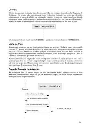 Objetos
Objetos representam instâncias das classes envolvidas no processo ilustrado pelo Diagrama de
Seqüência. Os objetos são representados como retângulos contendo um texto que identifica
primeiramente o nome do objeto, em minúsculo, e depois o nome da classe, com letras iniciais
maiúsculas, a qual o objeto pertence. Ambos são separados entre sí por um caracter : (dois pontos).
Abaixo do objeto desenhamos uma linha pontilhada que representa também sua linha de vida.

                                   pessoa1:PessoaFisica




Observe que existe um objeto chamado pessoa1 que é uma instância da classe PessoaFisica.

Linha da Vida
Representa o tempo em que um objeto existiu durante um processo. Alinha de vida é interrompida
com um “X” quando o objeto é destruído. Um objeto não precisa necessariamente existir quando o
processo é iniciado podendo ser criado a qualquer momento durante o processo. Desta maneira, os
objetos criados não são representados no topo do diagrama, como no exemplo da figura 5.2, mas só
a partir do momento em que forem instanciados.
Achamos desnecessário em projetos Java/C++ explicitar a “morte” do objeto porque ou ela é feita a
revelia do projetista (no caso de Java por exemplo) ou por simples assepsia de memória sem motivo
relevante par ao projeto. Mesmo assim, representamos a existência ou não do objeto por segmento
mais encorpado do segmento da linha de vida.

Foco de Controle ou Ativação.
São retângulos finos (da mesma largura da linha da vida dos Atores) sobrepostos sobre a linha
pontilhada, representando o tempo em que um determinado objeto está ativo, ou seja, recebeu uma
mensagem e está em processamento.




                                              pessoa1:PessoaFisica
                 Banco

                      1: Consulta cliente:ConCPF()


                      2: [se necessário] Dados do Cliente



                      3: [se necessário] Atualizar:Gravar()


                                                                 4: Validar CPF: ValCPF
                      5: Cliente atualizado




                                                                                              58
 