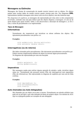 Mensagens ou Estímulos
Mensagens são formas de comunicação do mundo exterior (atores) com os objetos. Os objetos
podem tanto receber dados do mundo exterior quanto retornar para eles. Nos diagramas UML
representamos também mensagens entre atores (sem envolver objetos), mas não trataremo aqui.
Nos diagramas de seqüência, as mensagens são representadas por retas entre os dois componentes
envolvidos, contendo uma seta para indicar qual dos objetos disparou a mensagem. (A seta sai de
quem dispara para quem recebe). Sobre a seta descrevemos a descrição da mensagem e, se for o
caso, o nome do procedimento a ser implementado.

Tipos de Mensagem
Informativas

      Normalmente são responsáveis por inicializar ou alterar atributos dos objetos. São
      tipicamente procedimentos com prefixo set.

      Exemplos:

             void setMatricula (String matricula);
             void setLimite (double valor);

Interrogativas (ou de retorno)

      São dados retornados pelos procedimentos. São tipicamente procedimentos com prefixo get.
      Podem retornar simplesmente atributos do objeto ou retornar algum processamento.
      No diagrama são representadas por uma seta tracejada.

      Exemplos:

             double getSalario ();
             String getMatricula();

Imperativas
      São mensagens usadas para realizar alguma operação de entrada e saída, inicializar algum
      status etc.. Normalmente não possuem retorno (Não são interrogativas) nem argumentos
      (Não são informativas). São representadas no diagrama de seqüência por uma seta de linha
      contínua.

      Exemplos:

             void imprimeAluno ();
             void enviaDadosLinha();
             void clear();

Auto chamadas (ou Auto delegações)
      São chamadas que um objeto envia para si mesmo. Normalmente um método utilitário (que
      pode até ser privado) e que roda chamado de dentro do próprio objeto. Um método de check
      digit ou criptografia podem ser exemplos de auto delegação.




                                                                                          59
 