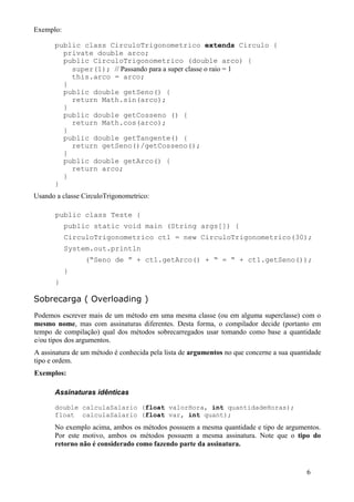 Exemplo:

      public class CirculoTrigonometrico extends Circulo {
        private double arco;
        public CirculoTrigonometrico (double arco) {
          super(1); // Passando para a super classe o raio = 1
          this.arco = arco;
        }
        public double getSeno() {
          return Math.sin(arco);
        }
        public double getCosseno () {
          return Math.cos(arco);
        }
        public double getTangente() {
          return getSeno()/getCosseno();
        }
        public double getArco() {
          return arco;
        }
      }
Usando a classe CirculoTrigonometrico:

       public class Teste {
           public static void main (String args[]) {
           CirculoTrigonometrico ct1 = new CirculoTrigonometrico(30);
           System.out.println
                (“Seno de ” + ct1.getArco() + “ = “ + ct1.getSeno());
           }
       }

Sobrecarga ( Overloading )
Podemos escrever mais de um método em uma mesma classe (ou em alguma superclasse) com o
mesmo nome, mas com assinaturas diferentes. Desta forma, o compilador decide (portanto em
tempo de compilação) qual dos métodos sobrecarregados usar tomando como base a quantidade
e/ou tipos dos argumentos.
A assinatura de um método é conhecida pela lista de argumentos no que concerne a sua quantidade
tipo e ordem.
Exemplos:

      Assinaturas idênticas

      double calculaSalario (float valorHora, int quantidadeHoras);
      float calculaSalario (float var, int quant);
      No exemplo acima, ambos os métodos possuem a mesma quantidade e tipo de argumentos.
      Por este motivo, ambos os métodos possuem a mesma assinatura. Note que o tipo do
      retorno não é considerado como fazendo parte da assinatura.


                                                                                          6
 