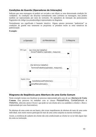 Condições de Guarda (Operadores de Interação)
Indicam que uma mensagem só poderá ser enviada a um objeto se uma determinada condição for
verdadeira. As condições são descritas normalmente entre colchetes na mensagem, mas podem
também ser representadas por meio de restrições. Os operadores de interação são praticamente
fragmentos de código (ou pseudocódigo) representados no diagrama.
Normalmente seu significado é bastante intuitivo. Alguns autores procuram “padronizar” as
condições de guarda mas raramente os projetistas se prendem muito as estas tentativas de
padronização.
Exemplo:



                   a:Operador                 ca:Manutencao                b:Maquina




              DS Login     [se início de trabalho]
                             IniciarTrabalho (operador, maquina)




                                [Se término trabalho]
                                TerminaTrabalho(operador, maquina);




               Região Crítica
                                  AutoDeteccaoProblema();
                            AcionaManutencao();




Diagrama de Seqüência para Abertura de uma Conta Comum
Neste exemplo iremos nos focalizar no processo representado pelo caso de uso Abertura de Conta
Comum. Este processo irá trabalhar com as classes PessoaFisica, ContaComum e
Historico, além dos atores Cliente ( que pode ser um cliente ativo ou candidato a cliente) e Banco
(representado por seus funcionários).

Na abertura de uma conta em um banco, não existe impedimento de abertura de mais de uma conta
individual, nem muito menos participar de mais de uma conta conjunta na mesma instituição.
Assim, a existência do cadastro do cliente não está condicionado ao cliente ter ou ter tido algum tipo
de conta na instituição.




                                                                                                 60
 
