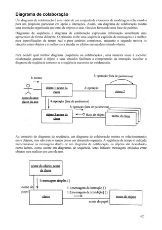 Diagrama de colaboração
Um diagrama de colaboração é uma visão de um conjunto de elementos de modelagem relacionados
para um propósito particular em apoio a interações. Assim, um diagrama de colaboração mostra
uma interação organizada em torno de objetos e seus vínculos formando uma base de padrões.
Diagramas de seqüência e diagrama de colaboração expressam informação semelhante mas
apresentam de forma diferente. O primeiro exibe uma seqüência explicita de mensagens e é melhor
para especificações de tempo real e para cenários complexos, enquanto o segundo mostra os
vínculos entre objetos e é melhor para atender os efeitos em um determinado objeto.


Para decidir qual melhor diagrama (seqüência ou colaboração) , uma maneira usual é escolher
colaboração quando o objeto e seus vínculos facilitam a compreensão da interação, escolher o
diagrama de seqüência somente se a seqüência necessita ser evidenciada.




Ao contrário do diagrama de seqüência, um diagrama de colaboração mostra os relacionamentos
entre objetos, mas não trata o tempo como um dimensão separada. A seqüência de tempo é indicada
numerando-se as mensagens dentro de um diagrama de colaboração, os objetos são desenhados
como ícones, como ocorre em diagramas de seqüência, setas indicam mensagens enviadas entre
objetos para realizar um caso de uso.




                                                                                          62
 