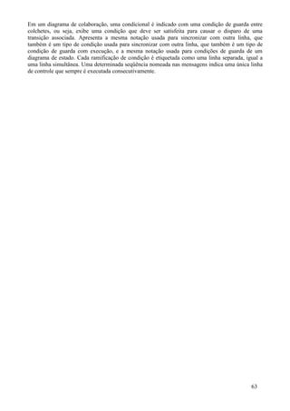 Em um diagrama de colaboração, uma condicional é indicado com uma condição de guarda entre
colchetes, ou seja, exibe uma condição que deve ser satisfeita para causar o disparo de uma
transição associada. Apresenta a mesma notação usada para sincronizar com outra linha, que
também é um tipo de condição usada para sincronizar com outra linha, que também é um tipo de
condição de guarda com execução, e a mesma notação usada para condições de guarda de um
diagrama de estado. Cada ramificação de condição é etiquetada como uma linha separada, igual a
uma linha simultânea. Uma determinada seqüência nomeada nas mensagens indica uma única linha
de controle que sempre é executada consecutivamente.




                                                                                         63
 