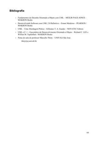 Bibliografia

    •   Fundamentos do Desenho Orientado a Objeto com UML – MEILIR PAGE-JONES –
        MAKRON Books
    •   Desenvolvendo Software com UML 2.0 Definitivo – Ernani Medeiros – PEARSON /
        MAKRON Books
    •   UML – Uma Abordagem Prática – Gilleanes T. A. Guedes – NOVATEC Editora
    •   UML e C++ - Gua prático de Desenvolvimento Orientado a Objeto – Richard C. LEE e
        Willian M. Tepfenhart.- MAKRON Books
    •   Notas de aula do professor Marcello Thirty – UNIVALI São José.
            thiry@sj.univali.br




                                                                                      64
 