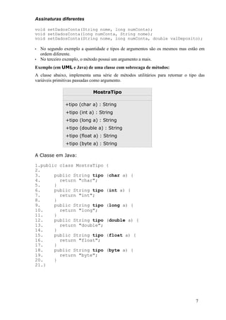 Assinaturas diferentes

void setDadosConta(String nome, long numConta);
void setDadosConta(long numConta, String nome);
void setDadosConta(String nome, long numConta, double valDeposito);

•   No segundo exemplo a quantidade e tipos de argumentos são os mesmos mas estão em
    ordem diferente.
•   No terceiro exemplo, o método possui um argumento a mais.
Exemplo (em UML e Java) de uma classe com sobrecaga de métodos:
A classe abaixo, implementa uma série de métodos utilitários para retornar o tipo das
variáveis primitivas passadas como argumento.

                             MostraTipo

                +tipo (char a) : String
                +tipo (int a) : String
                +tipo (long a) : String
                +tipo (double a) : String
                +tipo (float a) : String
                +tipo (byte a) : String

A Classe em Java:

1.public class MostraTipo           {
2.
3.     public String tipo           (char a) {
4.       return "char";
5.     }
6.     public String tipo           (int a) {
7.       return "int";
8.     }
9.     public String tipo           (long a) {
10.      return "long";
11.    }
12.    public String tipo           (double a) {
13.      return "double";
14.    }
15.    public String tipo           (float a) {
16.      return "float";
17.    }
18.    public String tipo           (byte a) {
19.      return "byte";
20.    }
21.}




                                                                                7
 