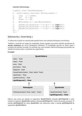 Usando Sobrecarga:

       1.public class TesteSobrecarga {
       2.   static public void main (String args[]) {
       3.      long       a = 12344L;
       4.      int        b = 45;
       5.      float      c = 3F;
       6.      MostraTipo t1 = new MostraTipo();
       7.    System.out.println(a + " é um " + t1.tipo(a));
       8.    System.out.println(b + " é um " + t1.tipo(b));
       9.    System.out.println(c + " é um " + t1.tipo(c));
       10. }
       11.}

Sobrescrita ( Overriding )
A sobrescrita só pode ser caracterizada quando temos uma estrutura hierárquica com herança.
Também é resolvida em tempo de compilação. Ocorre quando escrevemos métodos geralmente de
mesma assinatura em níveis hierárquicos diferentes. O Compilador procura na classe atual a
existência do método invocado. Se encontrar usa, caso contrário subirá na hierarquia procurando um
método de mesmo nome e assinatura nas superclasses.
Exemplo:

                                        Quadrilatero
      -lado1 : float
      -lado2 : float
      -area : float
      -perimetro : float
      -diagonal : float
      +Quadrilatero(lado1: float, lado2: float)
      +getArea() : float
      +getPerimetro() : float
      +getDiagonal() : float

                             ↑                                     ↑
                       Retangulo                                     Quadrado

      +Retangulo(lado1:float, lado2 : float)                 +Quadrado(lado: float)
                                                             +getDiagonal() : float

Observe que existe um método na superclasse Quadrilatero chamado getDiagonal e outro
método na subclasse Quadrado também chamado getDiagonal. Ambos de mesma assinatura. O
método getDiagonal da classe Quadrado está sobrescrito sobre o método getDiagonal da
superclasse Quadrilatero.

                                                                                              8
 