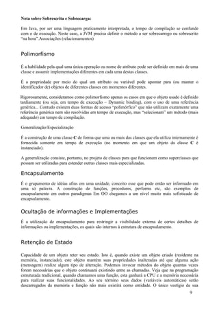 Nota sobre Sobrescrita e Sobrecarga:

Em Java, por ser uma linguagem praticamente interpretada, o tempo de compilação se confunde
com o de execução. Neste caso, a JVM precisa definir o método a ser sobrecarrego ou sobrescrito
“na hora”.Associações (relacionamentos)


Polimorfismo

É a habilidade pela qual uma única operação ou nome de atributo pode ser definido em mais de uma
classe e assumir implementações diferentes em cada uma destas classes.

É a propriedade por meio do qual um atributo ou variável pode apontar para (ou manter o
identificador de) objetos de diferentes classes em momentos diferentes.

Rigorosamente, consideramos como polimorfismo apenas os casos em que o objeto usado é definido
tardiamente (ou seja, em tempo de execução – Dynamic binding), com o uso de uma referência
genérica... Contudo existem duas formas de acesso “polimórfico” que não utilizam exatamente uma
referência genérica nem são resolvidas em tempo de execução, mas “selecionam” um método (mais
adequado) em tempo de compilação.

Generalização/Especialização

É a construção de uma classe C de forma que uma ou mais das classes que ela utiliza internamente é
fornecida somente em tempo de execução (no momento em que um objeto da classe C é
instanciado).

A generalização consiste, portanto, no projeto de classes para que funcionem como superclasses que
possam ser utilizadas para estender outras classes mais especializadas.

Encapsulamento
É o grupamento de idéias afins em uma unidade, conceito esse que pode então ser informado em
uma só palavra. A construção de funções, procedures, performs etc, são exemplos de
encapsulamento em outros paradigmas Em OO chegamos a um nível muito mais sofisticado de
encapsulamento.

Ocultação de informações e Implementações
É a utilização de encapsulamento para restringir a visibilidade externa de certos detalhes de
informações ou implementações, os quais são internos à estrutura de encapsulamento.


Retenção de Estado

Capacidade de um objeto reter seu estado. Isto é, quando existe um objeto criado (residente na
memória, instanciado), este objeto mantém suas propriedades inalteradas até que alguma ação
(mensagem) realize algum tipo de alteração. Podemos invocar métodos do objeto quantas vezes
forem necessárias que o objeto continuará existindo entre as chamadas. Veja que na programação
estruturada tradicional, quando chamamos uma função, esta ganhará a CPU e a memória necessária
para realizar suas funcionalidades. Ao seu término seus dados (variáveis automáticas) serão
descarregados da memória e função não mais existirá como entidade. O único vestígio de sua
                                                                                             9
 