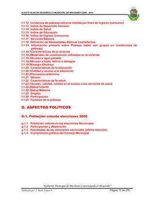 AJUSTE PLAN DE DESARROLLO MUNICIPAL DE MACHARETI 2006 - 2010




f.1.12  Incidencia de pobreza extrema medida por línea de ingreso (consumo)
f.1.13  Índice de Desarrollo Humano
f.1.14  Índice de Salud
f.1.15  Índice de Educación
f.1.16  Índice de Ingreso (consumo)
f.1.17  Servicios Básicos
f.1.18  Definición de Necesidades Básicas Insatisfechas
f.1.19   Información primaria sobre Pobreza (taller con grupos en condiciones de
         pobreza)
f.1.19.1Características de la vivienda
f.1.19.2Materiales de construcción utilizados en la vivienda
f.1.19.3Acceso a agua potable
f.1.19.4Acceso a baño, letrina o desagüe
f.1.19.5Energía Eléctrica
f.1.20 Características de la educación
f.1.20.1Calidad y acceso a la educación
f.1.20.2Permanencia/término
f.1.21 Género
f.1.22 Características de la salud
f.1.22.1Acceso, calidad, calidez en el acceso a los servicios de salud
f.1.22.2Salud Infantil
f.1.22.3Salud Materna
f.1.23 Empleo
f.1.24 Participación
f.1.25 Factores de la pobreza

G. ASPECTOS POLITICOS

G.1. Población votante elecciones 2005

g.1.1    Población votante en las elecciones Nacionales
g.1.2    Participación y Abstención
g.1.3    Resultados de las elecciones nacionales (última elección)
g.1.4    Composición política del Concejo Municipal.




                      “Gobierno Municipal de Macharetí Construyendo el Desarrollo”
Elaborado por: J. Mario Franco F.                                                Página 10 de 275
 