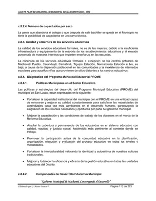 AJUSTE PLAN DE DESARROLLO MUNICIPAL DE MACHARETI 2006 - 2010




c.8.2.4. Número de capacitados por sexo

La gente que abandona el colegio o que después de salir bachiller se queda en el Municipio no
tiene la posibilidad de capacitarse en una rama técnica.

c.8.3. Calidad y cobertura de los servicios educativos

La calidad de los servicios educativos formales, no es de las mejores; debido a la insuficiente
infraestructura y equipamiento de la mayoría de los establecimientos educativos y al elevado
porcentaje de maestros interinos que imparten enseñanza en las escuelas.

La cobertura de los servicios educativos formales a excepción de los centros poblados de
Macharetí Pueblo, Carandaytí, Camatindi, Tiguipa Estación, Ñancaroinza Estación e Ivo, es
baja; a causa de la dispersión poblacional en las comunidades y la inexistencia de internados
escolares para aquellos niños que provienen de sitios distantes a los centros educativos.

c.8.4. Diagnóstico del Programa Municipal Educativo PROME

c.8.4.1.           Políticas Municipales en el Sector Educativo

Las políticas y estrategias del desarrollo del Programa Municipal Educativo (PROME) del
municipio de San Lucas, están expresadas en lo siguiente:

        Fortalecer la capacidad institucional del municipio con el PROME en una entidad capaz
         de renovarse y mejorar su calidad constantemente para satisfacer las necesidades de
         aprendizajes cada vez más cambiantes en el desarrollo humano, garantizando la
         asignación de los recursos necesarios y oportunos por parte del gobierno municipal.

        Mejorar la capacitación y las condiciones de trabajo de los docentes en el marco de la
         Reforma Educativa.

        Ampliar la cobertura y permanencia de los educandos en el sistema educativo con
         calidad, equidad y justicia social, haciéndola más pertinente al contexto donde se
         trabaja.

        Promover la participación activa de la comunidad educativa en la planificación,
         organización, ejecución y evaluación del proceso educativo en todos los niveles y
         modalidades.

        Fortalecer la interculturalidad valorando la identidad y autoestima de nuestras culturas
         tradicionales.

        Mejorar y fortalecer la eficiencia y eficacia de la gestión educativa en todas las unidades
         educativas del Distrito.


c.8.4.2.           Componentes de Desarrollo Educativo Municipal

                        “Gobierno Municipal de Macharetí, Construyendo el Desarrollo”
Elaborado por: J. Mario Franco F.                                                       Página 110 de 275
 