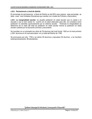 AJUSTE PLAN DE DESARROLLO MUNICIPAL DE MACHARETI 2006 - 2010


c.8.8. Permanencia a nivel de distrito
El porcentaje de permanencia a Nivel de Distrito es del 60% para mejorar este porcentaje se
debe crear mas Unidades Educativas que cuenten con niveles de Primario y Secundario.

c.8.9. La marginalidad escolar, es aquella población en edad escolar que no asiste a la
escuela o que si bien asiste no cuenta con la edad adecuada para ello, se considera como
población no atendida oportunamente por el sistema escolar. Entonces la marginalidad se
determina de la resta del total de población en edad escolar menos la población en edad
escolar cubierta por la educación primaria y secundaria:

Se inscriben en un promedio por años de 78 alumnos del nivel Inicial, 1563 en el nivel primario
y 258 alumnos en el nivel secundario en un total del Distrito de 1799.

Se promueven por año 1764 y se retiran 55 alumnos y reprueban 50 alumnos y se inscriben
extemporáneamente 68 estudiantes.




                        “Gobierno Municipal de Macharetí, Construyendo el Desarrollo”
Elaborado por: J. Mario Franco F.                                                       Página 114 de 275
 