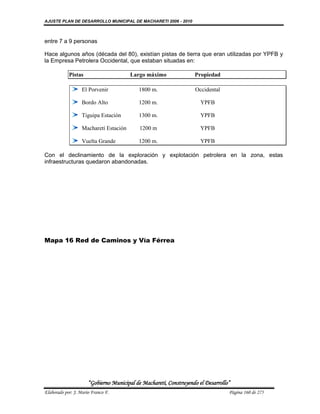 AJUSTE PLAN DE DESARROLLO MUNICIPAL DE MACHARETI 2006 - 2010



entre 7 a 9 personas

Hace algunos años (década del 80), existían pistas de tierra que eran utilizadas por YPFB y
la Empresa Petrolera Occidental, que estaban situadas en:

            Pistas                      Largo máximo               Propiedad

                   El Porvenir             1800 m.                  Occidental

                   Bordo Alto              1200 m.                    YPFB

                   Tiguipa Estación        1300 m.                    YPFB

                   Macharetí Estación       1200 m                    YPFB

                   Vuelta Grande           1200 m.                    YPFB

Con el declinamiento de la exploración y explotación petrolera en la zona, estas
infraestructuras quedaron abandonadas.




Mapa 16 Red de Caminos y Vía Férrea




                      “Gobierno Municipal de Macharetí, Construyendo el Desarrollo”
Elaborado por: J. Mario Franco F.                                                 Página 160 de 275
 