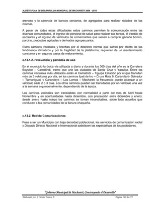 AJUSTE PLAN DE DESARROLLO MUNICIPAL DE MACHARETI 2006 - 2010



arenoso y la carencia de bancos cercanos, de agregados para realizar ripiados de las
mismas.

A pesar de todas estas dificultades estos caminos permiten la comunicación entre las
diversas comunidades, el ingreso de personal de salud para realizar sus tareas, el transito de
escolares y el ingreso de vehículos de comerciantes que vienen a comprar ganado bovino,
porcino, productos agrícolas y derivados agropecuarios.

Estos caminos vecinales y brechas por el deterioro normal que sufren por efecto de los
fenómenos climáticos y por la fragilidad de la plataforma, requieren de un mantenimiento
constante y en algunos casos de mejoramiento.

c.13.1.2. Frecuencia y periodos de uso

En el municipio la única vía utilizada a diario y durante los 365 días del año es la Carretera
Boyuibe – Camatindi, tramo que une las ciudades de Santa Cruz y Yacuiba. Entre los
caminos vecinales más utilizados están el Camatindi – Tiguipa Estación por el que transitan
más de 3 vehículos por día, en los caminos Ipati de Ivo – Cruce Ruta 9, Carandayti- Salvador
– Tamaniguati y Carandayti – Las Lomas – Macharetí la frecuencia puede alcanzar a un
vehículo cada 2 o 3 días. Los otros caminos pueden ser transitados por un vehículo una vez
a la semana o quincenalmente, dependiendo de la época.

Los caminos vecinales son transitables con normalidad a partir del mes de Abril hasta
Noviembre y en oportunidades hasta diciembre, con precaución entre diciembre y enero;
desde enero hasta marzo los caminos se tornan intransitables, sobre todo aquellos que
conducen a las comunidades de la llanura chaqueña.



c.13.2. Red de Comunicaciones

Pese a ser un Municipio con baja densidad poblacional, los servicios de comunicación radial
y Discado Directo Nacional e Internacional satisfacen las expectativas de los pobladores.




                      “Gobierno Municipal de Macharetí, Construyendo el Desarrollo”
Elaborado por: J. Mario Franco F.                                                 Página 162 de 275
 