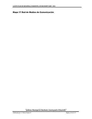 AJUSTE PLAN DE DESARROLLO MUNICIPAL DE MACHARETI 2006 - 2010




Mapa 17 Red de Medios de Comunicación




                      “Gobierno Municipal de Macharetí, Construyendo el Desarrollo”
Elaborado por: J. Mario Franco F.                                                 Página 163 de 275
 