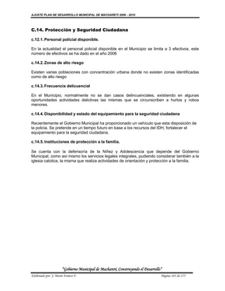 AJUSTE PLAN DE DESARROLLO MUNICIPAL DE MACHARETI 2006 - 2010




C.14. Protección y Seguridad Ciudadana

c.12.1. Personal policial disponible.

En la actualidad el personal policial disponible en el Municipio se limita a 3 efectivos, este
número de efectivos se ha dado en el año 2006

c.14.2. Zonas de alto riesgo

Existen varias poblaciones con concentración urbana donde no existen zonas identificadas
como de alto riesgo

c.14.3. Frecuencia delicuencial

En el Municipio, normalmente no se dan casos delincuenciales, existiendo en algunas
oportunidades actividades delictivas las mismas que se circunscriben a hurtos y robos
menores.

c.14.4. Disponibilidad y estado del equipamiento para la seguridad ciudadana

Recientemente el Gobierno Municipal ha proporcionado un vehículo que esta disposición de
la policia. Se pretende en un tiempo futuro en base a los recursos del IDH, fortalecer el
equipamiento para la seguridad ciudadana.

c.14.5. Instituciones de protección a la familia.

Se cuenta con la defensoría de la Niñez y Adolescencia que depende del Gobierno
Municipal, como así mismo los servicios legales integrales, pudiendo considerar también a la
iglesia catolica, la misma que realiza actividades de orientación y protección a la familia.




                      “Gobierno Municipal de Macharetí, Construyendo el Desarrollo”
Elaborado por: J. Mario Franco F.                                                 Página 165 de 275
 