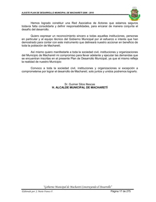 AJUSTE PLAN DE DESARROLLO MUNICIPAL DE MACHARETI 2006 - 2010




       Hemos logrado constituir una Red Asociativa de Actores que estamos seguros
todavía falta consolidarla y definir responsabilidades, para encarar de manera conjunta el
desafío del desarrollo.

        Quiero expresar un reconocimiento sincero a todas aquellas instituciones, personas
en particular y al equipo técnico del Gobierno Municipal por el esfuerzo e interés que han
demostrado para contar con este instrumento que delineará nuestro accionar en beneficio de
toda la población de Macharetí.

        Así mismo quiero manifestarle a toda la sociedad civil, instituciones y organizaciones
del Municipio de Macharetí mi compromiso para llevar adelante y ejecutar las demandas que
se encuentran inscritas en el presente Plan de Desarrollo Municipal, ya que el mismo refleja
la realidad de nuestro Municipio

      Convoco a toda la sociedad civil, instituciones y organizaciones si excepción a
comprometerse por lograr el desarrollo de Macharetí, solo juntos y unidos podremos lograrlo.



                                        Sr. Guimer Silos Illescas
                                H. ALCALDE MUNICIPAL DE MACHARETÍ




                      “Gobierno Municipal de Macharetí Construyendo el Desarrollo”
Elaborado por: J. Mario Franco F.                                                Página 17 de 275
 
