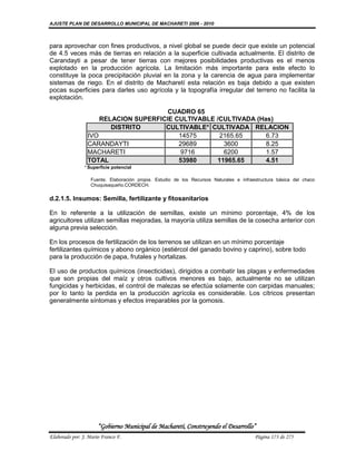 AJUSTE PLAN DE DESARROLLO MUNICIPAL DE MACHARETI 2006 - 2010



para aprovechar con fines productivos, a nivel global se puede decir que existe un potencial
de 4.5 veces más de tierras en relación a la superficie cultivada actualmente. El distrito de
Carandayti a pesar de tener tierras con mejores posibilidades productivas es el menos
explotado en la producción agrícola. La limitación más importante para este efecto lo
constituye la poca precipitación pluvial en la zona y la carencia de agua para implementar
sistemas de riego. En el distrito de Macharetí esta relación es baja debido a que existen
pocas superficies para darles uso agrícola y la topografía irregular del terreno no facilita la
explotación.

                                       CUADRO 65
                     RELACION SUPERFICIE CULTIVABLE /CULTIVADA (Has)
                        DISTRITO      CULTIVABLE* CULTIVADA RELACION
                 IVO                      14575      2165.65      6.73
                 CARANDAYTI               29689       3600        8.25
                 MACHARETI                9716        6200        1.57
                 TOTAL                    53980     11965.65      4.51
               * Superficie potencial

                   Fuente. Elaboración propia. Estudio de los Recursos Naturales e infraestructura básica del chaco
                   Chuquisaqueño.CORDECH.

d.2.1.5. Insumos: Semilla, fertilizante y fitosanitarios

En lo referente a la utilización de semillas, existe un mínimo porcentaje, 4% de los
agricultores utilizan semillas mejoradas, la mayoría utiliza semillas de la cosecha anterior con
alguna previa selección.

En los procesos de fertilización de los terrenos se utilizan en un mínimo porcentaje
fertilizantes químicos y abono orgánico (estiércol del ganado bovino y caprino), sobre todo
para la producción de papa, frutales y hortalizas.

El uso de productos químicos (insecticidas), dirigidos a combatir las plagas y enfermedades
que son propias del maíz y otros cultivos menores es bajo, actualmente no se utilizan
fungicidas y herbicidas, el control de malezas se efectúa solamente con carpidas manuales;
por lo tanto la perdida en la producción agrícola es considerable. Los cítricos presentan
generalmente síntomas y efectos irreparables por la gomosis.




                      “Gobierno Municipal de Macharetí, Construyendo el Desarrollo”
Elaborado por: J. Mario Franco F.                                                        Página 173 de 275
 