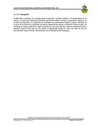AJUSTE PLAN DE DESARROLLO MUNICIPAL DE MACHARETI 2006 - 2010




 b. 1.3. Topografía

El Municipio presenta una configuración superficial, irregular debido a la desigualdad en el
relieve. La zona del Subandino presenta pendientes altas a medias y superficies rugosas; en
la zona de transición, la superficie es ondulada con pendientes medias a bajas; mientras en
la zona de la llanura la superficie es plana a ligeramente plana e inclinación hacia el este, sin
embargo la mayor parte de la región consiste en una gran planicie o llanura aluvial seca poco
elevada sobre el nivel del mar (su altitud va disminuye desde los 700 a los 350 m), que va
decreciendo hacia el limite internacional con la República del Paraguay.




                      “Gobierno Municipal de Macharetí Construyendo el Desarrollo”
Elaborado por: J. Mario Franco F.                                                Página 18 de 275
 