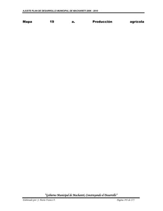 AJUSTE PLAN DE DESARROLLO MUNICIPAL DE MACHARETI 2006 - 2010




Mapa                       19               a.                Producción                      agrícola




                      “Gobierno Municipal de Macharetí, Construyendo el Desarrollo”
Elaborado por: J. Mario Franco F.                                                 Página 193 de 275
 