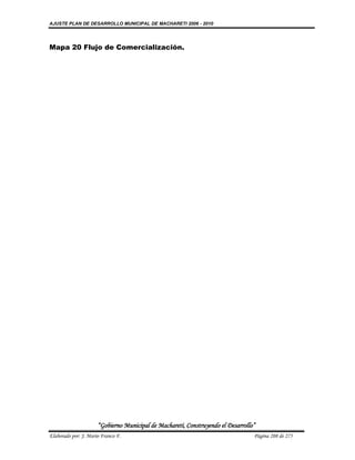AJUSTE PLAN DE DESARROLLO MUNICIPAL DE MACHARETI 2006 - 2010




Mapa 20 Flujo de Comercialización.




                      “Gobierno Municipal de Macharetí, Construyendo el Desarrollo”
Elaborado por: J. Mario Franco F.                                                 Página 208 de 275
 