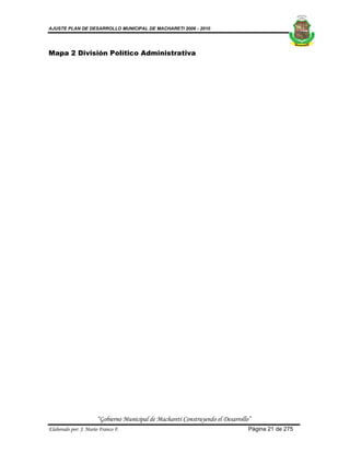 AJUSTE PLAN DE DESARROLLO MUNICIPAL DE MACHARETI 2006 - 2010




Mapa 2 División Político Administrativa




                      “Gobierno Municipal de Macharetí Construyendo el Desarrollo”
Elaborado por: J. Mario Franco F.                                                Página 21 de 275
 