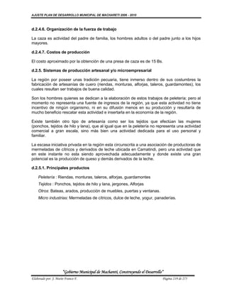 AJUSTE PLAN DE DESARROLLO MUNICIPAL DE MACHARETI 2006 - 2010



d.2.4.6. Organización de la fuerza de trabajo

La caza es actividad del padre de familia, los hombres adultos o del padre junto a los hijos
mayores.

d.2.4.7. Costos de producción

El costo aproximado por la obtención de una presa de caza es de 15 Bs.

d.2.5. Sistemas de producción artesanal y/o microempresarial

La región por poseer unas tradición pecuaria, tiene inmerso dentro de sus costumbres la
fabricación de artesanías de cuero (riendas, monturas, alforjas, taleros, guardamontes), los
cuales resultan ser trabajos de buena calidad.

Son los hombres quienes se dedican a la elaboración de estos trabajos de peletería; pero al
momento no representa una fuente de ingresos de la región, ya que esta actividad no tiene
incentivo de ningún organismo, ni en su difusión menos en su producción y resultaría de
mucho beneficio rescatar esta actividad e insertarla en la economía de la región.

Existe también otro tipo de artesanía como ser los tejidos que efectúan las mujeres
(ponchos, tejidos de hilo y lana), que al igual que en la peletería no representa una actividad
comercial a gran escala, sino más bien una actividad dedicada para el uso personal y
familiar.

La escasa iniciativa privada en la región esta circunscrita a una asociación de productoras de
mermeladas de cítricos y derivados de leche ubicada en Camatindi, pero una actividad que
en este instante no esta siendo aprovechada adecuadamente y donde existe una gran
potencial es la producción de queso y demás derivados de la leche.

d.2.5.1. Principales productos

    Peletería : Riendas, monturas, taleros, alforjas, guardamontes
    Tejidos : Ponchos, tejidos de hilo y lana, jergones, Alforjas
    Otros: Bateas, arados, producción de muebles, puertas y ventanas.
    Micro industrias: Mermeladas de cítricos, dulce de leche, yogur, panaderías.




                      “Gobierno Municipal de Macharetí, Construyendo el Desarrollo”
Elaborado por: J. Mario Franco F.                                                 Página 219 de 275
 