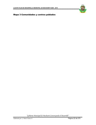 AJUSTE PLAN DE DESARROLLO MUNICIPAL DE MACHARETI 2006 - 2010




Mapa 3 Comunidades y centros poblados




                      “Gobierno Municipal de Macharetí Construyendo el Desarrollo”
Elaborado por: J. Mario Franco F.                                                Página 22 de 275
 