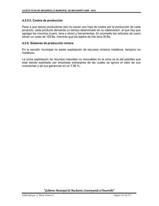 AJUSTE PLAN DE DESARROLLO MUNICIPAL DE MACHARETI 2006 - 2010



d.2.5.5. Costos de producción

Pese a que las(os) productoras (es) no sacan una hoja de costos por la producción de cada
producto, cada producto demanda un tiempo determinado en su elaboración, al que hay que
agregar los insumos (cuero, lana y otros) y herramientas. En promedio los artículos de cuero
tienen un costo de 120 Bs. mientras que los tejidos de hilo lana 30 Bs.

d.2.6. Sistemas de producción minera

En la sección municipal no existe explotación de recursos mineros metálicos, tampoco no
metálicos.

La única explotación de recursos naturales no renovables en la zona es la del petróleo que
esta siendo explotado por empresas extranjeras de las cuales se ignora el valor de sus
inversiones y de sus ganancias en un 7.99 %..




                      “Gobierno Municipal de Macharetí, Construyendo el Desarrollo”
Elaborado por: J. Mario Franco F.                                                 Página 223 de 275
 