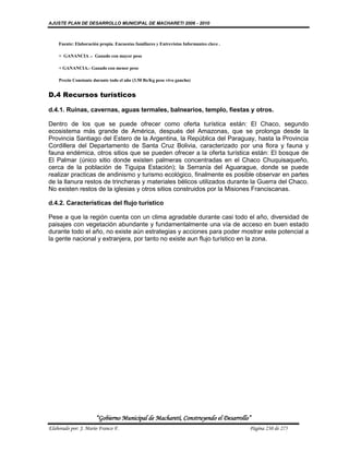 AJUSTE PLAN DE DESARROLLO MUNICIPAL DE MACHARETI 2006 - 2010



    Fuente: Elaboración propia. Encuestas familiares y Entrevistas Informantes clave .

    > GANANCIA .- Ganado con mayor peso

    < GANANCIA.- Ganado con menor peso

    Precio Constante durante todo el año (3.50 Bs/Kg peso vivo gancho)


D.4 Recursos turísticos

d.4.1. Ruinas, cavernas, aguas termales, balnearios, templo, fiestas y otros.

Dentro de los que se puede ofrecer como oferta turística están: El Chaco, segundo
ecosistema más grande de América, después del Amazonas, que se prolonga desde la
Provincia Santiago del Estero de la Argentina, la República del Paraguay, hasta la Provincia
Cordillera del Departamento de Santa Cruz Bolivia, caracterizado por una flora y fauna y
fauna endémica, otros sitios que se pueden ofrecer a la oferta turística están: El bosque de
El Palmar (único sitio donde existen palmeras concentradas en el Chaco Chuquisaqueño,
cerca de la población de Tiguipa Estación); la Serranía del Aguarague, donde se puede
realizar practicas de andinismo y turismo ecológico, finalmente es posible observar en partes
de la llanura restos de trincheras y materiales bélicos utilizados durante la Guerra del Chaco.
No existen restos de la iglesias y otros sitios construidos por la Misiones Franciscanas.

d.4.2. Características del flujo turístico

Pese a que la región cuenta con un clima agradable durante casi todo el año, diversidad de
paisajes con vegetación abundante y fundamentalmente una vía de acceso en buen estado
durante todo el año, no existe aún estrategias y acciones para poder mostrar este potencial a
la gente nacional y extranjera, por tanto no existe aun flujo turístico en la zona.




                      “Gobierno Municipal de Macharetí, Construyendo el Desarrollo”
Elaborado por: J. Mario Franco F.                                                        Página 230 de 275
 