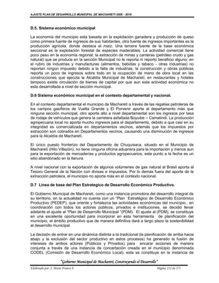 AJUSTE PLAN DE DESARROLLO MUNICIPAL DE MACHARETI 2006 - 2010



D.5. Sistema económico municipal

La economía del municipio esta basada en la explotación ganadera y producción de queso
como primera fuente de ingresos de sus habitantes, otra fuente de ingresos importantes es la
producción agrícola, donde destaca el maíz. Una tercera fuente de la base económica
seccional es la explotación forestal de especies maderables. La actividad comercial tiene
poco peso en la economía regional; la extracción de minas y canteras (petróleo crudo y gas
natural) que se produce en la sección Municipal no le reporta ni reporto beneficio alguno; en
el rubro de industrias y manufacturas (alimentos, bebidas y tabaco - otras industrias) no
reportan ningún impuesto debido a la falta de industrias; la construcción y obras públicas
reporta un poco de ingresos sobre todo en la ocupación de mano de obra local en las
construcciones que ejecuta la Alcaldía Municipal de Macharetí, en restaurantes y hoteles
tampoco existe circulación de bienes de capital por que aun esta actividad económica no
esta desarrollada a nivel de sección municipal.

D.6 Sistema económico municipal en el contexto departamental y nacional.

En el contexto departamental el municipio de Macharetí a través de las regalías petroleras de
los campos gasíferos de Vuelta Grande y El Porvenir aporta al departamento más que
ninguna sección municipal, otro aporte alto a nivel departamental son los ingresos por tasa
de rodaje de vehículos que genera la carretera asfaltada Boyuibe – Camatindi. La producción
agropecuaria local no aporta mucho ingresos para el departamento, debido a que casi en su
integridad es comercializada en departamentos vecinos, además que los impuestos por
extracción son cobrados en Departamentos vecinos, causando una disminución de ingresos
para la Alcaldía de Macharetí.

El único puesto fronterizo del Departamento de Chuquisaca, situado en el Municipio de
Macharetí (Hito Villazón), no tiene ninguna oficina aduanera para la importación y menos aun
para la exportación de mercaderías y productos agropecuarios, este punto a la fecha es un
sitio abandonado en la llanura.

A nivel nacional con la exportación de algunos volúmenes de gas natural al Brasil aporta al
Tesoro General de la Nación con divisas e impuestos. Por lo demás fuera del aporte de la
extracción petrolera, el municipio no aporta más en el contexto nacional.

D.7 Linea de base del Plan Estrategico de Desarrollo Económico Productivo.

El Gobierno Municipal de Machareti, como una instancia promotora del desarrollo integral de
su territorio, en la actualidad no cuenta con un “Plan Estratégico de Desarrollo Económico
Productivo (PEDEP), que oriente y fortalezca las actividades económicas del municipio.. en
coordinación con todos los actores públicos, privados e instituciones, se decidió llevar
adelante el ajuste al “Plan de Desarrollo Municipal “(PDM). El ajuste al (PDM), se constituye
en una excelente oportunidad para incorporar en esta herramienta de planificación del
municipio, el ámbito productivo que de manera definitiva dará a largo plazo la sostenibilidad
al desarrollo municipal.

La decisión de entrar en una dinámica distinta a la tradicional (la planificación de arriba hacia
abajo y la exclusión del sector productivo en estos procesos) ha generado la fusión de
intereses de ambos actores (Públicos y Privados) para encarar acciones de manera
conjunta a través de una instancia de concertación creada en el municipio denominada
CODEL (Comisión de Desarrollo Económico Local), esta se constituye en la instancia de

                      “Gobierno Municipal de Macharetí, Construyendo el Desarrollo”
Elaborado por: J. Mario Franco F.                                                 Página 232 de 275
 
