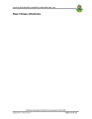 AJUSTE PLAN DE DESARROLLO MUNICIPAL DE MACHARETI 2006 - 2010




Mapa 4 Rangos altitudinales




                      “Gobierno Municipal de Macharetí Construyendo el Desarrollo”
Elaborado por: J. Mario Franco F.                                                Página 23 de 275
 