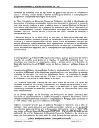 AJUSTE PLAN DE DESARROLLO MUNICIPAL DE MACHARETI 2006 - 2010



promoción del desarrollo local, es aquí donde se generan los espacios de concertación
público – privado y también donde se definen acciones para fortalecer al sector productivo
que permitan un desarrollo más integral del Municipio.

Un Plan Estratégico de Desarrollo Económico Productivo, permitirá la identificación de
lineamientos, orientaciones y propuestas que permitan dinamizar no solamente la economía
local, si no también fortalecer al sector productivo que en el caso del Municipio de Macharetí
se constituye en el dinamizador de la economía. La ausencia de este tipo de instrumento trae
como consecuencia una dispersión de la inversión y obviamente no se logran los impactos
deseados, tampoco permite ejecutar políticas con una visión colectiva de desarrollo a
mediano y largo plazo.

El Desarrollo integral de los Municipios y en este caso del Municipio de Macharetí está
básicamente definido a través de procesos de planificación como son el Plan de Desarrollo
Municipal y la misma Programación Operativa Anual, donde escasamente participan los
sectores productivos o prácticamente no están representados. Si bien el PDM se constituye
en el instrumento que define el marco para el desarrollo del Municipio, es necesario contar
con un documento más específico para el sector productivo con el propósito de dinamizar la
economía local.



El sector productivo y el Gobierno Municipal conscientes de que hay que encarar de manera
conjunta los desafíos para promover e impulsar el desarrollo económico local ha
consolidado una instancia de concertación público – privado como es la Comisión de
Desarrollo Económico Local (CODEL), donde se definen objetivos y políticas dirigidas al
sector.

La realización del Diálogo Nacional Bolivia Productiva efectuado el año 2004 ha permitido en
el Municipio de Machareti la identificación de productos y/o negocios que reflejan la vocación
productiva del Municipio. Los productos identificados fueron: La producción de ganado
bovino, cítricos, apicultura y granos (maíz). Estos productos se constituyen en las principales
actividades económicas que se desarrollan en el Municipio.

Los Gobiernos Municipales cuentan con una nueva fuente de recursos que deben ser
destinados a diferentes sectores según la normativa, uno de estos es precisamente el sector
productivo. Esta situación en la práctica obliga a los Municipios a lograr inversiones
coherentes y sostenibles en el tiempo y planificar en base a las potencialidades identificadas
en su ámbito territorial.

En los últimos tiempos se ha observado una movilización del sector productivo para
consolidar sus organizaciones con el objetivo de acceder a programas de asistencia técnica
y financiamiento ante diferentes instituciones y organizaciones de apoyo, como es el caso de
la FDTA Chaco y otras. que vienen trabajando en la región.

Podemos mencionar también que, el Gobierno Municipal de Machareti, con el afán de
optimizar y hacer un uso racional de sus recursos económicos y humanos con los que cuenta
ha gestionado asistencia técnica ante la Cooperación Internacional como el PADEP-GTZ,
para ajustar su Plan de Desarrollo Municipal al PROAGRO - GTZ y PADER COSUDE para la
elaboración de un Plan Estratégico de Desarrollo Económico Productivo, de manera que
exista una integralidad en la elaboración de estos documentos que permitan una mejor
                      “Gobierno Municipal de Macharetí, Construyendo el Desarrollo”
Elaborado por: J. Mario Franco F.                                                 Página 233 de 275
 