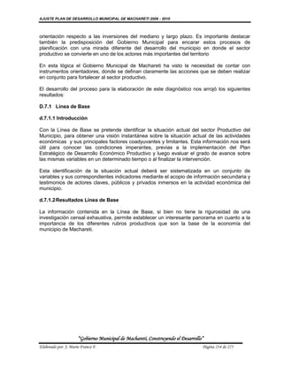 AJUSTE PLAN DE DESARROLLO MUNICIPAL DE MACHARETI 2006 - 2010



orientación respecto a las inversiones del mediano y largo plazo. Es importante destacar
también la predisposición del Gobierno Municipal para encarar estos procesos de
planificación con una mirada diferente del desarrollo del municipio en donde el sector
productivo se convierte en uno de los actores más importantes del territorio

En esta lógica el Gobierno Municipal de Machareti ha visto la necesidad de contar con
instrumentos orientadores, donde se definan claramente las acciones que se deben realizar
en conjunto para fortalecer al sector productivo.

El desarrollo del proceso para la elaboración de este diagnóstico nos arrojó los siguientes
resultados:

D.7.1 Línea de Base

d.7.1.1 Introducción

Con la Línea de Base se pretende identificar la situación actual del sector Productivo del
Municipio, para obtener una visión instantánea sobre la situación actual de las actividades
económicas y sus principales factores coadyuvantes y limitantes. Esta información nos será
útil para conocer las condiciones imperantes, previas a la implementación del Plan
Estratégico de Desarrollo Económico Productivo y luego evaluar el grado de avance sobre
las mismas variables en un determinado tiempo o al finalizar la intervención.

Esta identificación de la situación actual deberá ser sistematizada en un conjunto de
variables y sus correspondientes indicadores mediante el acopio de información secundaria y
testimonios de actores claves, públicos y privados inmersos en la actividad económica del
municipio.

d.7.1.2 Resultados Línea de Base

La información contenida en la Línea de Base, si bien no tiene la rigurosidad de una
investigación censal exhaustiva, permite establecer un interesante panorama en cuanto a la
importancia de los diferentes rubros productivos que son la base de la economía del
municipio de Machareti.




                      “Gobierno Municipal de Macharetí, Construyendo el Desarrollo”
Elaborado por: J. Mario Franco F.                                                 Página 234 de 275
 