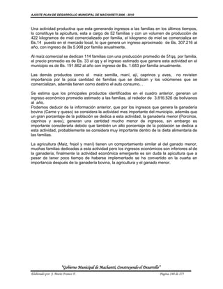 AJUSTE PLAN DE DESARROLLO MUNICIPAL DE MACHARETI 2006 - 2010



Una actividad productiva que esta generando ingresos a las familias en los últimos tiempos,
lo constituye la apicultura, esta a cargo de 52 familias y con un volumen de producción de
422 kilogramos de miel comercializado por familia, el kilogramo de miel se comercializa en
Bs.14 puesto en el mercado local, lo que genera un ingreso aproximado de Bs. 307.216 al
año, con ingreso de Bs 5.908 por familia anualmente.

Al maíz comercial se dedican 114 familias con una producción promedio de 51qq. por familia,
el precio promedio es de Bs. 33 el qq y el ingreso estimado que genera esta actividad en el
municipio es de Bs. 191.862 al año con ingreso de Bs. 1.683 por familia anualmente.

Las demás productos como el maíz semilla, maní, ají, caprinos y aves, no revisten
importancia por la poca cantidad de familias que se dedican y los volúmenes que se
comercializan, además tienen como destino el auto consumo. .

Se estima que los principales productos identificados en el cuadro anterior, generan un
ingreso económico promedio estimado a las familias, al rededor de 3.816.526 de bolivianos
al año.
Podemos deducir de la información anterior, que por los ingresos que genera la ganadería
bovina (Carne y queso) se considera la actividad mas importante del municipio, además que
un gran porcentaje de la población se dedica a esta actividad, la ganadería menor (Porcinos,
caprinos y aves), generan una cantidad mucho menor de ingresos, sin embargo es
importante considerarla debido que también un alto porcentaje de la población se dedica a
esta actividad, probablemente se considera muy importante dentro de la dieta alimentaria de
las familias.

La agricultura (Maiz, frejol y maní) tienen un comportamiento similar al del ganado menor,
muchas familias dedicadas a esta actividad pero los ingresos económicos son inferiores al de
la ganadería, finalmente la actividad económica emergente es sin duda la apicultura que a
pesar de tener poco tiempo de haberse implementado se ha convertido en la cuarta en
importancia después de la ganadería bovina, la agricultura y el ganado menor.




                      “Gobierno Municipal de Macharetí, Construyendo el Desarrollo”
Elaborado por: J. Mario Franco F.                                                 Página 240 de 275
 