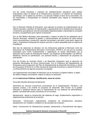 AJUSTE PLAN DE DESARROLLO MUNICIPAL DE MACHARETI 2006 - 2010



con las Juntas Escolares y maestros los establecimientos educativos para realizar
evaluaciones sobre el estado de la infraestructura educativa y el sistema de enseñanza-
aprendizaje, con la iglesia se coordina y se ejecutan trabajos a favor de la comunidad, con
los hacendados y transportistas se coordina actividades para mejorar la infraestructura
productiva.



Con la Dirección Distrital de Educación, para ejecutar el proceso de implementación de la
reforma educativa, planificar el mejoramiento y equipamiento de la infraestructura educativa,
y finalmente para gestionar ante las autoridades Departamentales y Nacionales la concesión
de Items y equipamiento para mejorar la educación.

Con el Jefe Medico Municipal, para precautelar y mejorar la salud de los pobladores de la
Sección Municipal, mediante la gestión y cofinanciamiento de proyectos de salud pública
como inmunizaciones y prevención, atención de prenatal y del parto y post parto, seguro de
vejez y, finalmente la búsqueda de mejores servicios a costos asequibles para la mayoría de
la población.

Otro tipo de relaciones se efectúan con las instituciones externas al Municipio como las
Direcciones de Fortalecimiento Municipal y Comunitario, PDCR II, con las que se coordina
actividades para recibir Fortalecimiento y capacitación en temas relacionadas con la
aplicación de la Leyes de Participación Popular, Ley Orgánica de Municipales, Ley SAFCO;
Asistencia Técnica en planificación, con personal técnico y elaboración de proyectos de
preinversión.

Con los Fondos de Inversión Social y de Desarrollo Campesino para la ejecución de
proyectos Municipales de forma mancomunada. Con la Prefectura del Departamento de
Chuquisaca para la ejecución del Plan de Departamental de Desarrollo Económico y Social
de Chuquisaca (P.D.D.E.S.) el Plan General de Desarrollo Económico y Social (P.G.D.E.S.),
y el financiamiento de algunos proyectos municipales.

Las organizaciones comunales se relacionan con el municipio y la iglesia católica, a objeto
de realizar trabajos comunitarios, mejorar la salud y la educación.

e.1.4. Instituciones Públicas: identificación, áreas de acción

Honorable Alcaldía Municipal de Macharetí,

Administra los recursos económicos provenientes de la Coparticipación Tributaria y de
ingresos propios y los invierte en proyectos de desarrollo. Otra función es la gestión
financiera y asistencia técnica para el mejoramiento de sus sistemas de administración,
gestión y de desarrollo social y económico en el municipio.

Agropecuaria.- Apoya la construcción del sistemas de riego, fortalecimiento organizativo a
organizaciones productivas de la sección.

Educación.- Construcción, mejoramiento, ampliación de infraestructura                          educativa;
equipamiento con muebles y mobiliario en las escuelas de la sección.

Salud.- Construcción de infraestructura sanitaria, saneamiento y financiamiento del seguro

                      “Gobierno Municipal de Macharetí, Construyendo el Desarrollo”
Elaborado por: J. Mario Franco F.                                                 Página 253 de 275
 