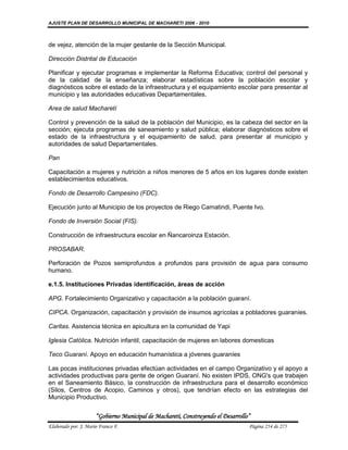 AJUSTE PLAN DE DESARROLLO MUNICIPAL DE MACHARETI 2006 - 2010



de vejez, atención de la mujer gestante de la Sección Municipal.

Dirección Distrital de Educación

Planificar y ejecutar programas e implementar la Reforma Educativa; control del personal y
de la calidad de la enseñanza; elaborar estadísticas sobre la población escolar y
diagnósticos sobre el estado de la infraestructura y el equipamiento escolar para presentar al
municipio y las autoridades educativas Departamentales.

Area de salud Macharetí

Control y prevención de la salud de la población del Municipio, es la cabeza del sector en la
sección; ejecuta programas de saneamiento y salud pública; elaborar diagnósticos sobre el
estado de la infraestructura y el equipamiento de salud, para presentar al municipio y
autoridades de salud Departamentales.

Pan

Capacitación a mujeres y nutrición a niños menores de 5 años en los lugares donde existen
establecimientos educativos.

Fondo de Desarrollo Campesino (FDC).

Ejecución junto al Municipio de los proyectos de Riego Camatindi, Puente Ivo.

Fondo de Inversión Social (FIS).

Construcción de infraestructura escolar en Ñancaroinza Estación.

PROSABAR.

Perforación de Pozos semiprofundos a profundos para provisión de agua para consumo
humano.

e.1.5. Instituciones Privadas identificación, áreas de acción

APG. Fortalecimiento Organizativo y capacitación a la población guaraní.

CIPCA. Organización, capacitación y provisión de insumos agrícolas a pobladores guaraníes.

Caritas. Asistencia técnica en apicultura en la comunidad de Yapi

Iglesia Católica. Nutrición infantil, capacitación de mujeres en labores domesticas

Teco Guaraní. Apoyo en educación humanística a jóvenes guaraníes

Las pocas instituciones privadas efectúan actividades en el campo Organizativo y el apoyo a
actividades productivas para gente de origen Guaraní. No existen IPDS, ONG's que trabajen
en el Saneamiento Básico, la construcción de infraestructura para el desarrollo económico
(Silos, Centros de Acopio, Caminos y otros), que tendrían efecto en las estrategias del
Municipio Productivo.


                      “Gobierno Municipal de Macharetí, Construyendo el Desarrollo”
Elaborado por: J. Mario Franco F.                                                 Página 254 de 275
 