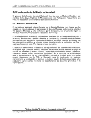 AJUSTE PLAN DE DESARROLLO MUNICIPAL DE MACHARETI 2006 - 2010




E.2 Funcionamiento del Gobierno Municipal

El gobierno de la Sección Municipal Macharetí, tiene su sede en Macharetí Pueblo, y por
mandato de las Leyes Orgánica de Municipalidades y de Participación Popular tiene que
velar por el desarrollo socioeconómico de la sección municipal.

e.2.1. Estructura administrativa

El municipio de Macharetí esta conformado por el Concejo Municipal y un Alcalde que fue
elegido por mayoría absoluta (3 concejales). El Concejo Municipal es la máxima autoridad
del Gobierno Municipal y esta conformado por 5 Concejales, que anualmente eligen su
directiva: Presidente, Vicepresidente y Secretaria del Concejo.

El alcalde ejecuta las ordenanzas y resoluciones emanadas por el Concejo Municipal junto a
su equipo administrativo y técnico, presenta la Programación Operativa Anual al Concejo
Municipal para su aprobación, representa al Gobierno Municipal, coordina actividades con
las organizaciones públicas y privadas locales, departamentales y nacionales, planifica y
organiza el desarrollo local. (Ver 0rganigrama del Municipio).

La estructura administrativa se adecua a los requerimientos del ordenamiento institucional,
en la parte legal (Asesoría Jurídica), captación de recursos propios mediante el pago de
tributos por inmuebles (Catastro Urbano), Organización administrativa interna (Secretaria,
Intendente, sereno- portero y encargada de limpieza). En el marco de los requerimientos
para el aprovechamiento de sus potencialidades, (pecuaria y forestal); apoyo con equipo
pesado (traspasado por la FAO al Municipio) para la construcción de atajados;
mantenimiento y construcción de caminos vecinales y alquiler de tractores agrícolas a los
productores agropecuarios, mediante los departamentos de desarrollo productivo y de
equipo pesado.




                      “Gobierno Municipal de Macharetí, Construyendo el Desarrollo”
Elaborado por: J. Mario Franco F.                                                 Página 255 de 275
 