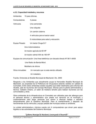 AJUSTE PLAN DE DESARROLLO MUNICIPAL DE MACHARETI 2006 - 2010



e.2.2. Capacidad instalada y recursos

Ambientes          15 para oficinas.

Computadoras                4 piezas

Vehículos                   Una camioneta

                            Una volqueta

                            Un camión cisterna

                            4 vehículos para el sector salud

                            6 motocicletas para salud y educación.

Equipo Pesado               Un tractor Oruga D-7

                   Una motoniveladora

                   Un tractor agrícola de 60 HP

                   Un tractor valmet 4X4 de 180 HP

Equipos de comunicación: Una línea telefónica con discado directo Nº 0611-8458

                   Una Radio de Banda Móvil.

                   Mobiliario de oficina

Otros inmuebles:             Un mercado que no esta siendo utilizado

                             Un matadero.

Fuente. Entrevista al Alcalde Municipal de Macharetí. Dic. 2000

Respecto a los Ambientes que actualmente ocupa la Honorable Alcaldía Municipal de
Macharetí, es propiedad de la Prefectura de Chuquisaca estando cedidos en calidad de
Comodato, Entre estos ambientes existen aquellos que están destinados para oficinas del
Alcalde, sala de reuniones del Concejo Municipal, oficinas para la planta administrativa y
técnica, Catastro Urbano, un salón de mediano tamaño para realizar reuniones con las
comunidades y otras.

Otros ambientes de la infraestructura en Comodato son utilizados para dar albergue para
el personal técnico y administrativo que presta sus servicios en el municipio y
ocasionalmente para alojar personas que vienen a efectuar trabajo o estudios
temporalmente para el Gobierno Municipal. Para el mantenimiento y deposito de
herramientas de los vehículos y equipo pesado del municipio existe un ambiente.

La unidad administrativa y técnica cuenta con 4 computadoras que sirven para apoyo
logístico a las actividades del Gobierno Municipal.


                    “Gobierno Municipal de Macharetí, Construyendo el Desarrollo”
Elaborado por: J. Mario Franco F.                                                   Página 257 de 275
 