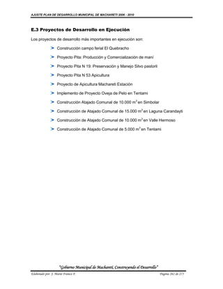 AJUSTE PLAN DE DESARROLLO MUNICIPAL DE MACHARETI 2006 - 2010




E.3 Proyectos de Desarrollo en Ejecución

Los proyectos de desarrollo más importantes en ejecución son:

                   Construcción campo ferial El Quebracho

                   Proyecto Pita: Producción y Comercialización de maní

                   Proyecto Pita N 19: Preservación y Manejo Silvo pastoril

                   Proyecto Pita N 53 Apicultura

                   Proyecto de Apicultura Machareti Estación

                   Implemento de Proyecto Oveja de Pelo en Tentami

                   Construcción Atajado Comunal de 10.000 m3 en Simbolar

                   Construcción de Atajado Comunal de 15.000 m3 en Laguna Carandayti

                   Construcción de Atajado Comunal de 10.000 m3 en Valle Hermoso

                   Construcción de Atajado Comunal de 5.000 m3 en Tentami




                    “Gobierno Municipal de Macharetí, Construyendo el Desarrollo”
Elaborado por: J. Mario Franco F.                                                   Página 261 de 275
 