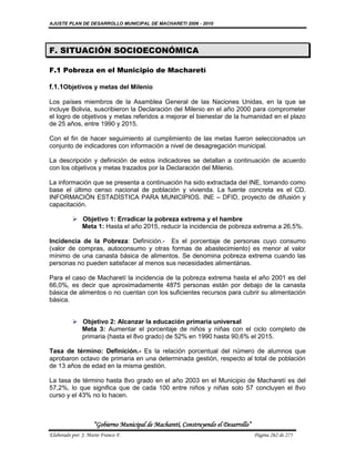 AJUSTE PLAN DE DESARROLLO MUNICIPAL DE MACHARETI 2006 - 2010




F. SITUACIÓN SOCIOECONÓMICA

F.1 Pobreza en el Municipio de Macharetí

f.1.1Objetivos y metas del Milenio

Los países miembros de la Asamblea General de las Naciones Unidas, en la que se
incluye Bolivia, suscribieron la Declaración del Milenio en el año 2000 para comprometer
el logro de objetivos y metas referidos a mejorar el bienestar de la humanidad en el plazo
de 25 años, entre 1990 y 2015.

Con el fin de hacer seguimiento al cumplimiento de las metas fueron seleccionados un
conjunto de indicadores con información a nivel de desagregación municipal.

La descripción y definición de estos indicadores se detallan a continuación de acuerdo
con los objetivos y metas trazados por la Declaración del Milenio.

La información que se presenta a continuación ha sido extractada del INE, tomando como
base el último censo nacional de población y vivienda. La fuente concreta es el CD.
INFORMACIÓN ESTADÍSTICA PARA MUNICIPIOS. INE – DFID, proyecto de difusión y
capacitación.

           Objetivo 1: Erradicar la pobreza extrema y el hambre
            Meta 1: Hasta el año 2015, reducir la incidencia de pobreza extrema a 26,5%.

Incidencia de la Pobreza: Definición.- Es el porcentaje de personas cuyo consumo
(valor de compras, autoconsumo y otras formas de abastecimiento) es menor al valor
mínimo de una canasta básica de alimentos. Se denomina pobreza extrema cuando las
personas no pueden satisfacer al menos sus necesidades alimentárias.

Para el caso de Macharetí la incidencia de la pobreza extrema hasta el año 2001 es del
66,0%, es decir que aproximadamente 4875 personas están por debajo de la canasta
básica de alimentos o no cuentan con los suficientes recursos para cubrir su alimentación
básica.


           Objetivo 2: Alcanzar la educación primaria universal
            Meta 3: Aumentar el porcentaje de niños y niñas con el ciclo completo de
            primaria (hasta el 8vo grado) de 52% en 1990 hasta 90,6% el 2015.

Tasa de término: Definición.- Es la relación porcentual del número de alumnos que
aprobaron octavo de primaria en una determinada gestión, respecto al total de población
de 13 años de edad en la misma gestión.

La tasa de término hasta 8vo grado en el año 2003 en el Municipio de Macharetí es del
57,2%, lo que significa que de cada 100 entre niños y niñas solo 57 concluyen el 8vo
curso y el 43% no lo hacen.



                    “Gobierno Municipal de Macharetí, Construyendo el Desarrollo”
Elaborado por: J. Mario Franco F.                                                   Página 262 de 275
 