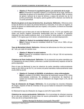 AJUSTE PLAN DE DESARROLLO MUNICIPAL DE MACHARETI 2006 - 2010



           Objetivo 3: Promover la equidad de género y la autonomía de la mujer
            Meta 4: Promover la equidad e género y la autonomía de la mujer. Eliminar la
            disparidad de género en la educación primaria. Para la gestión 2004, la brecha
            de género nacional de la tasa de término a octavo de primaria fue de 3,4
            puntos porcentuales. Se espera, para la gestión 2015, alcanzar una brecha de
            un punto porcentual.

Brecha de género en la tasa de término 8vo. de primaria: Definición.- Diferencia entre
la tasa de término de octavo de primaria femenina y masculina. Si el valor es negativo, la
brecha de género es desfavorable para las mujeres; si es positivo, la brecha es favorable
para las mujeres.

La información que se tiene para el caso de Macharetí, es de –11,8 lo que significa que
existe una brecha negativa obviamente desfavorable para las mujeres, si logramos
interpretar de otra manera podemos decir, si un hombre no tiene acceso a la educación,
existen 11,8 mujeres que no lo tienen, considerándose esto una total desproporción.

           Objetivo 4: Reducir la mortalidad infantil y de la niñez
            Meta 5: Reducir la tasa de mortalidad infantil de 75 por mil en 1990 a 34 por
            mil el año 2015.

Tasa de Mortalidad Infantil. Definición.- Número de defunciones de niños (as) menores
de 1 año, por cada mil nacidos vivos.

           Objetivo 5: Mejorar la salud materna
            Meta 6: Reducir la mortalidad materna de 416 a 144 por 100 mil nacimientos
            entre 1990 y 2015.

Cobertura de Parto Institucional: Definición.- Es la proporción de partos atendidos por
un trabajador(a) de salud (médico, enfermera o auxiliar de enfermería) respecto al total de
partos esperados.

Para el caso de Macharetí la tasa de cobertura de partos atendidos institucionalmente
hasta el año 2002 es del 39,1% y el número de partos atendidos institucionalmente hasta
el año 2004 es de 64.

           Objetivo 6: Combatir el VIH/SIDA, el paludismo y otras enfermedades.
            Meta 8: combatir el VIH-SIDA, infecciones de transmisión sexual (ITS) y otras
            enfermedades endémicas. Se establece el compromiso de desminuir el
            número de municipios con tasa de infestación de chagas mayor a 3%, de 38
            (2004) a 0.

Tasa de infestación de Chagas: Definición.- Es el porcentaje de viviendas infestadas
de chagas, respecto al total de viviendas en las que se realizó la evaluación entomológica
post-rociado.

En Macharetí la tasa de infestación de chagas es del 6,9% hasta el 2003

Cobertura de vacuna pentavalente: Definición.- Es el porcentaje de niños(as) menores
de un año que recibieron la tercera dosis de vacuna pentavalente, respecto al total de
niños (as) de la correspondiente edad.
                    “Gobierno Municipal de Macharetí, Construyendo el Desarrollo”
Elaborado por: J. Mario Franco F.                                                   Página 263 de 275
 