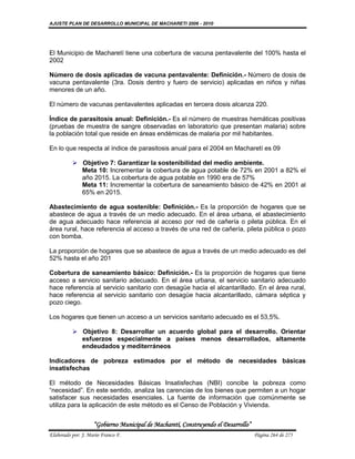 AJUSTE PLAN DE DESARROLLO MUNICIPAL DE MACHARETI 2006 - 2010




El Municipio de Macharetí tiene una cobertura de vacuna pentavalente del 100% hasta el
2002

Número de dosis aplicadas de vacuna pentavalente: Definición.- Número de dosis de
vacuna pentavalente (3ra. Dosis dentro y fuero de servicio) aplicadas en niños y niñas
menores de un año.

El número de vacunas pentavalentes aplicadas en tercera dosis alcanza 220.

Índice de parasitosis anual: Definición.- Es el número de muestras hemáticas positivas
(pruebas de muestra de sangre observadas en laboratorio que presentan malaria) sobre
la población total que reside en áreas endémicas de malaria por mil habitantes.

En lo que respecta al índice de parasitosis anual para el 2004 en Macharetí es 09

           Objetivo 7: Garantizar la sostenibilidad del medio ambiente.
            Meta 10: Incrementar la cobertura de agua potable de 72% en 2001 a 82% el
            año 2015. La cobertura de agua potable en 1990 era de 57%
            Meta 11: Incrementar la cobertura de saneamiento básico de 42% en 2001 al
            65% en 2015.

Abastecimiento de agua sostenible: Definición.- Es la proporción de hogares que se
abastece de agua a través de un medio adecuado. En el área urbana, el abastecimiento
de agua adecuado hace referencia al acceso por red de cañería o pileta pública. En el
área rural, hace referencia al acceso a través de una red de cañería, pileta pública o pozo
con bomba.

La proporción de hogares que se abastece de agua a través de un medio adecuado es del
52% hasta el año 201

Cobertura de saneamiento básico: Definición.- Es la proporción de hogares que tiene
acceso a servicio sanitario adecuado. En el área urbana, el servicio sanitario adecuado
hace referencia al servicio sanitario con desagüe hacia el alcantarillado. En el área rural,
hace referencia al servicio sanitario con desagüe hacia alcantarillado, cámara séptica y
pozo ciego.

Los hogares que tienen un acceso a un servicios sanitario adecuado es el 53,5%.

           Objetivo 8: Desarrollar un acuerdo global para el desarrollo. Orientar
            esfuerzos especialmente a países menos desarrollados, altamente
            endeudados y mediterráneos

Indicadores de pobreza estimados por el método de necesidades básicas
insatisfechas

El método de Necesidades Básicas Insatisfechas (NBI) concibe la pobreza como
“necesidad”. En este sentido, analiza las carencias de los bienes que permiten a un hogar
satisfacer sus necesidades esenciales. La fuente de información que comúnmente se
utiliza para la aplicación de este método es el Censo de Población y Vivienda.


                    “Gobierno Municipal de Macharetí, Construyendo el Desarrollo”
Elaborado por: J. Mario Franco F.                                                   Página 264 de 275
 