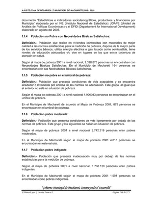AJUSTE PLAN DE DESARROLLO MUNICIPAL DE MACHARETI 2006 - 2010



documento “Estadísticas e indicadores sociodemográficos, productivos y financieros por
Municipio” elaborado por el INE (Instituto Nacional de Estadística) UDAPE (Unidad de
Análisis de Políticas Económicas) y el DFID (Departament for International Development)
elaborado en agosto del 2005.

f.1.4    Población no Pobre con Necesidades Básicas Satisfechas:

Definición.- Población que reside en viviendas construidas con materiales de mejor
calidad a las normas establecidas para la medición de pobreza, dispone de la mayor parte
de los servicios básicos, utiliza energía eléctrica o gas licuado como combustible, tiene
niveles de educación adecuados y/o vive en lugares en los que existe cobertura de
atención en salud.

Según el mapa de pobreza 2001 a nivel nacional, 1.328.873 personas se encontraban con
Necesidades Básicas Satisfechas. En el Municipio de Macharetí 164 personas se
encontraban con sus Necesidades Básicas Satisfechas.

f.1.5    Población no pobre en el umbral de pobreza:

Definición.- Población que presenta condiciones de vida aceptables y se encuentra
alrededor o levemente por encima de las normas de adecuación. Este grupo, al igual que
el anterior no está en situación de pobreza.

Según el mapa de pobreza 2001 a nivel nacional 1.990043 personas se encontraban en el
umbral de pobreza.

En el Municipio de Macharetí de acuerdo al Mapa de Pobreza 2001, 879 personas se
encontraban en el umbral de pobreza.

f.1.6    Población pobre moderada:

Definición.- Población que presenta condiciones de vida ligeramente por debajo de las
normas de pobreza. Este grupo y los siguientes se hallan en situación de pobreza.

Según el mapa de pobreza 2001 a nivel nacional 2.742.319 personas eran pobres
moderados.

En el Municipio de Macharetí según el mapa de pobreza 2001 4.015 personas se
encontraban en este estrato.

f.1.7    Población pobre indigente:

Definición.- Población que presenta inadecuación muy por debajo de las normas
establecidas para la medición de pobreza.

Según el mapa de pobreza 2001 a nivel nacional, 1.738.130 personas eran pobres
indigentes.

En el Municipio de Macharetí según el mapa de pobreza 2001 1.991 personas se
encontraban como pobres indigentes.


                    “Gobierno Municipal de Macharetí, Construyendo el Desarrollo”
Elaborado por: J. Mario Franco F.                                                   Página 266 de 275
 