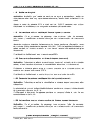 AJUSTE PLAN DE DESARROLLO MUNICIPAL DE MACHARETI 2006 - 2010



f.1.8    Población Marginal:

Definición.- Población que carece de servicios de agua y saneamiento, reside en
viviendas precarias, tiene muy bajos niveles educativos y severo déficit en la atención de
salud.

Según el mapa de pobreza 2001 a nivel nacional, 215.015 personas eran pobres
marginales. No existiendo pobres marginales en el Municipio de Macharetí.


f.1.9    Incidencia de pobreza medida por línea de ingreso (consumo):

Definición.- Es el porcentaje de personas cuyo consumo (valor de compras,
autoconsumo y otras formas de abastecimiento) es menor al valor mínimo de una canasta
básica.

Según los resultados obtenidos de la combinación de dos fuentes de información: censo
de población 2001 y encuestas de hogares 1999-2001, 70,7% de la población boliviana es
pobre, es decir, su consumo es inferior al costo de una canasta básica (alimentaria y no
alimentaria).

En el Municipio de Macharetí, esta incidencia es del 79%.

f.1.10 Brecha de pobreza medida por línea de ingreso (consumo):

Definición.- Es la distancia relativa entre el ingreso (consumo) promedio de la población
pobre y la línea de pobreza (costo de la canasta básica alimentaria y no alimentaria).

En Bolivia, la distancia relativa entre el consumo promedio de la población pobre y el
costo de una canasta básica es de 32,2%.

En el Municipio de Macharetí, la brecha de pobreza esta en el orden del 40,9%

f.1.11 Severidad de pobreza medida por línea de ingreso (consumo):

Definición.- Es la distancia real de la intensidad de la pobreza, asigna mayor peso a los
más pobres.

La intensidad de pobreza en la población boliviana que tiene un consumo inferior al costo
de una canasta básica es de 18,2%.
En Macharetí la intensidad de pobreza que tiene un consumo inferior al costo de una
canasta básica es de 24,1%.


f.1.12 Incidencia de pobreza extrema medida por línea de ingreso (consumo):

Definición.- Es el porcentaje de personas cuyo consumo (valor de compras,
autoconsumo y otras formas de abastecimiento) es menor al valor mínimo de una canasta
básica alimenaria.



                    “Gobierno Municipal de Macharetí, Construyendo el Desarrollo”
Elaborado por: J. Mario Franco F.                                                   Página 267 de 275
 
