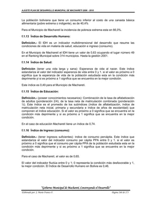 AJUSTE PLAN DE DESARROLLO MUNICIPAL DE MACHARETI 2006 - 2010



La población boliviana que tiene un consumo inferior al costo de una canasta básica
allimentaria (pobre extrema o indigente), es de 40,4%

Para el Municipio de Macharetí la incidencia de pobreza extrema esta en 66,0%.

f.1.13 Índice de Desarrollo Humano:

Definición.- El IDH es un indicador multidimensional del desarrollo que resume las
condiciones de vida en materia de salud, educación e ingreso (consumo).

En el Municipio de Macharetí el IDH tiene un valor de 0,63 ocupando el lugar número 49
en el Ranking Municipal sobre 314 municipios. Hasta la gestión 2001.

f.1.14 Índice de Salud:

Definición (tener una vida larga y sana): Esperanza de vida al nacer. Este índice
estandariza el valor del indicador esperanza de vida entre 0 y 1. si el valor es próximo a 0
significa que la esperanza de vida de la población estudiada esta en la condición más
deprimente yi si es próximo a 1 significa que se encuentra en la mejor condición.

Este índice es 0,49 para el Municipio de Macharetí.

f.1.15 Índice de Educación:

Definición.- (poseer conocimientos necesarios): Combinación de la tasa de alfabetización
de adultos (ponderación 2/4), de la tasa neta de matriculación combinada (ponderación
¼). Este índice es el promedio de los subíndices (índice de alfabetización, índice de
matriculación neta inicial, primaria y secundaria e índice de años de escolaridad) que
componen el índice educación. Si el valor es próximo a 0 significa que se encuentra en la
condición más deprimente y si es próximo a 1 significa que se encuentra en la mejor
condición.

En el caso de educación Macharetí tiene un índice de 0,74.

f.1.16 Índice de Ingreso (consumo):

Definición.- (tener ingresos suficientes): índice de consumo percápita. Este índice que
estandariza el valor del indicador consumo per cápita PPA entre 0 y 1. si el valor es
próximo a 0 significa que el consumo per cápita PPA de la población estudiada esta en la
condición más deprimente y si es próximo a 1 significa que se encuentra en la mejor
condición.

Para el caso de Macharetí, el valor es de 0,65.

El valor del indicador fluctúa entre 0 y 1; 0 representa la condición más desfavorable y 1,
la mejor condición. El Índice de Desarrollo Humano en Bolivia es 0,46.




                    “Gobierno Municipal de Macharetí, Construyendo el Desarrollo”
Elaborado por: J. Mario Franco F.                                                   Página 268 de 275
 