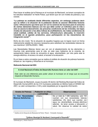 AJUSTE PLAN DE DESARROLLO MUNICIPAL DE MACHARETI 2006 - 2010



Para hacer el análisis de la Pobreza en el municipio de Macharetí, se toman conceptos de
los estudios realizados6 en Norte Potosí, que tienen que ver con niveles de pobreza y sus
causas.

“La pobreza es analizada desde diferentes aspectos, sin embargo podemos decir
que se refiere a la situación de la población donde se asocian diferentes factores
como: infraconsumo que tiene que ver con la carencia de recursos para el consumo
de ciertos elementos básicos con los que debe contar un individuo para la vida a
esto se asocia la desnutrición, las precarias condiciones de las viviendas, los bajos
niveles de educación o los altos índices de analfabetismo, las malas condiciones de
salud (calidad, calidez de los servicios, infraestructura adecuada), la inserción
inestable en el aparato productivo, poca participación en los mecanismos de
integración social”7.

Dicho de otro modo: “Es la situación de aquellos hogares que no logran reunir en forma
relativamente estable los recursos necesarios para satisfacer las necesidades básicas de
sus miembros” (CEPAL/DGEC, 1988)

Las Necesidades Básicas tienen que ver con el abastecimiento de los elementos o
insumos más apremiantes para la vida, en este caso hablamos de la vivienda, de
saneamiento básico donde se encuentra el agua, alcantarillado; por otra parte esta la
energía eléctrica, el acceso a la salud, el acceso a la educación.

Es en base a estos conceptos que se realiza el análisis de situación de pobreza haciendo
énfasis en las mujeres y niños/ñas en el municipio.

Referente Nacional del IDH:

         A nivel Nacional el Índice de Desarrollo Humano tiene un valor de 0.641

    Este valor es una referencia para poder ubicar al municipio en el rango que se encuentra
    respecto al Desarrollo Humano.


El municipio de Machareti, ocupa el puesto 49 dentro del Ranking Municipal del Índice de
Desarrollo Humano(IDH) de los 314 municipios existentes en Bolivia hasta el CENSO del
2001, su valor corresponde a 0.63 y está respaldada por la siguiente información.


     Grados de Pobreza              Población en cifras                        Observaciones
                                       y porcentaje
1.- Con Necesidades                  Urbano                  De un total de 7.386 habitantes, solo 164
Básicas Satisfechas                                          cuentan con sus necesidades básicas
                                                             satisfechas. (Es decir que cuentan con
                                                             agua, luz, alcantarillado, energía eléctrica)
                                                             además de tener acceso a educación y
                                                             salud. Sin observar la calidad de estos


6
    Análisis de la Situación de Bienestar de Norte Potosí – Fernando Aramayo

                    “Gobierno Municipal de Macharetí, Construyendo el Desarrollo”
Elaborado por: J. Mario Franco F.                                                    Página 269 de 275
 