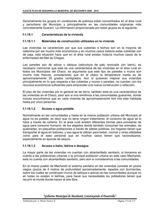AJUSTE PLAN DE DESARROLLO MUNICIPAL DE MACHARETI 2006 - 2010



Generalmente los grupos en condiciones de pobreza estan concentrados en el área rural
y periurbana del Municipio y principalmente en las comunidades originarias más
concretamente Guaraní. La información proporcionada por estos grupos es la siguiente:

f.1.19.1           Características de la vivienda

f.1.19.1.1         Materiales de construcción utilizados en la vivienda

Las viviendas se caracterizan por que sus cubiertas o techos son en la mayoría de
calamina por ser mucho más económicos y en muchos casos todavía estas cubiertas con
de paja, esta situación hace que en el área rural existan todavía muchos casos de la
enfermedad del Mal de Chagas.

Las paredes son de adove o tabique (estructura de palo revocada con barro), es
necesario mencionar que esta es una característica de las viviendas en el área rural en
todos los Municipios del Chaco, se argumenta que este tipo de paredes o muros son
mucho más frescos, considerando que en el chaco la temperatura media es de
aproximadamente 30 grados centígrados. Aún si quisieran mejorar sus viviendas
principalmente en lo que respecta a las cubiertas y muros o paredes, no cuentan con los
recursos económicos suficientes para emprender una nueva construcción o refacción.

El piso de las viviendas por lo general es de tierra, también esta es una característica de
las viviendas en el Chaco, peor aún si nos remitimos a las comunidades guaraníes, donde
incluso encontramos que en cada vivienda de aproximadamente 4x4 mts esta habitada
hasta por cinco personas.

f.1.19.1.2         Acceso a agua potable

Normalmente en las comunidades y hasta en la misma población urbana del Municipio el
agua no es potable, es decir que no tiene ningún tratamiento, el consumo de agua se lo
hace a través de cañería. En el área rural existen diferentes formas para proveerse de
agua para consumo humano: de los atajados donde también consumen los animales, de
quebradas, en pequeñas poblaciones a través de piletas públicas, los hogares tienen que
transportar el agua en bidones, y esa agua la utilizan para beber, cocinar y otras utilidades
como para el aseo personal que en muchos casos tienen que racionalizarse,
especialmente en épocas de sequía.

f.1.19.1.3         Acceso a baño, letrina o desague

La mayor parte de las viviendas no cuentan con alcantarillado sanitario, si tomamos en
cuenta a las poblaciones urbanas o la principal población urbana en este caso Macharetí,
esta no cuenta con alcantarillado sanitario, pero aún si consideramos a las comunidades.

En el mismo pueblo de Macharetí el sistema sanitario en las viviendas consiste en pozos
ciegos (pozos de 4 metros de profundidad aproximadamente, tapados con durmientes,
sobre los cuales se construyen muros de tabique o adove) en las comunidades aunque no
en todas no existen ni letrinas, para hacer sus necesidades los pobladores tienen que
recurrir al monte donde hacen al aire libre.




                    “Gobierno Municipal de Macharetí, Construyendo el Desarrollo”
Elaborado por: J. Mario Franco F.                                                   Página 274 de 275
 